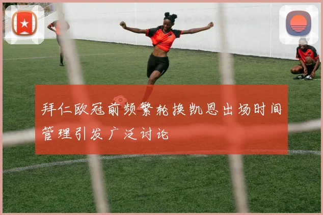 拜仁欧冠前频繁轮换凯恩出场时间管理引发广泛讨论