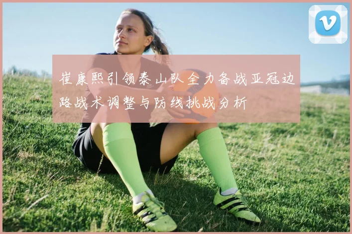 崔康熙引领泰山队全力备战亚冠边路战术调整与防线挑战分析
