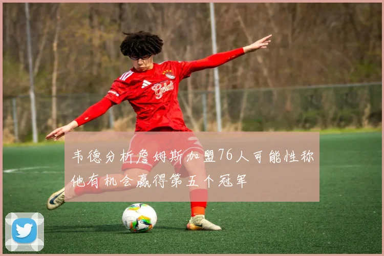 韦德分析詹姆斯加盟76人可能性称他有机会赢得第五个冠军